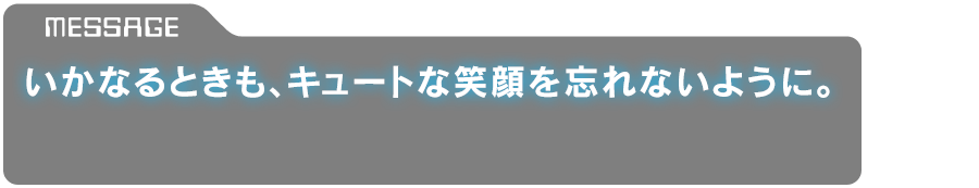 「いかなるときも、キュートな笑顔を忘れないように。」