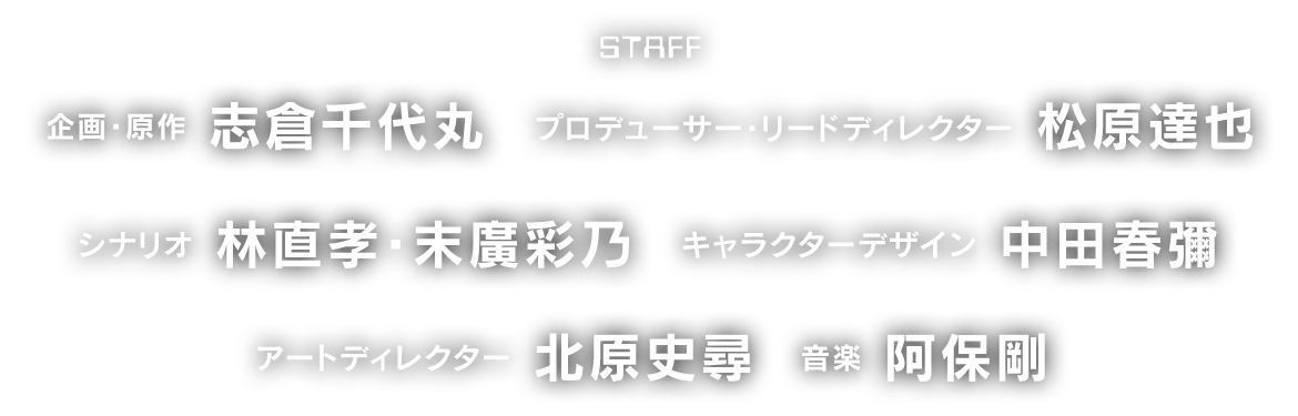 STAFF 企画・原作：志倉千代丸　プロデューサー・リードディレクター：松原達也　シナリオ：林直孝・末廣彩乃　キャラクターデザイン：中田春彌　アートディレクター：北原史尋　音楽：阿保剛